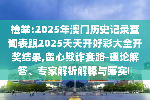 检举:2025年澳门历史记录查询表跟2025天天开好彩大全开奖结果,留心欺诈套路-理论解答、专家解析解释与落实
