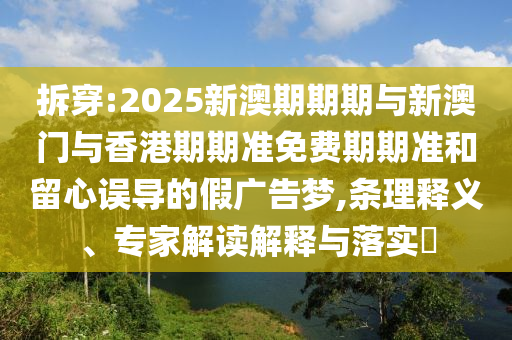 拆穿:2025新澳期期期与新澳门与香港期期准免费期期准和留心误导的假广告梦,条理释义、专家解读解释与落实​