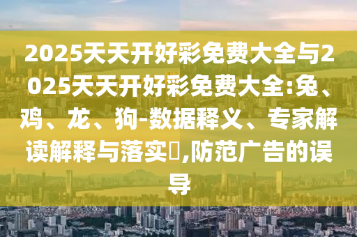 2025天天开好彩免费大全与2025天天开好彩免费大全:兔、鸡、龙、狗-数据释义、专家解读解释与落实​,防范广告的误导